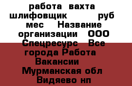 работа. вахта. шлифовщик. 50 000 руб./мес. › Название организации ­ ООО Спецресурс - Все города Работа » Вакансии   . Мурманская обл.,Видяево нп